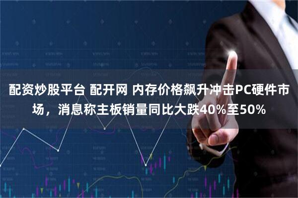 配资炒股平台 配开网 内存价格飙升冲击PC硬件市场，消息称主板销量同比大跌40%至50%