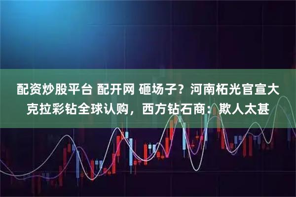 配资炒股平台 配开网 砸场子?河南柘光官宣大克拉彩钻全球认购,西方钻石商:欺人太甚