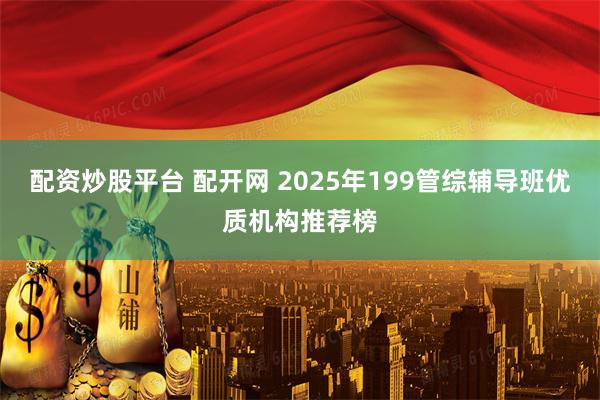 配资炒股平台 配开网 2025年199管综辅导班优质机构推荐榜