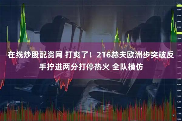 在线炒股配资网 打爽了！216赫夫欧洲步突破反手拧进两分打停热火 全队模仿