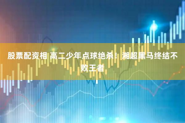 股票配资相 高二少年点球绝杀！湘超黑马终结不败王者