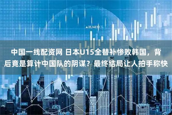 中国一线配资网 日本U15全替补惨败韩国，背后竟是算计中国队的阴谋？最终结局让人拍手称快
