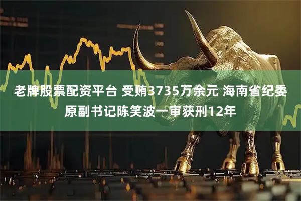 老牌股票配资平台 受贿3735万余元 海南省纪委原副书记陈笑波一审获刑12年