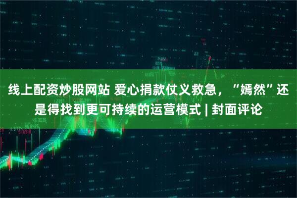 线上配资炒股网站 爱心捐款仗义救急，“嫣然”还是得找到更可持续的运营模式 | 封面评论