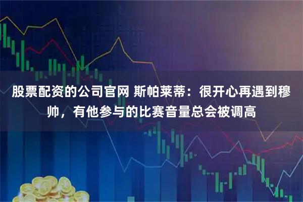 股票配资的公司官网 斯帕莱蒂:很开心再遇到穆帅,有他参与的比赛音量总会被调高