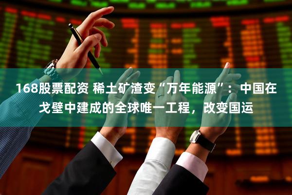 168股票配资 稀土矿渣变“万年能源”：中国在戈壁中建成的全球唯一工程，改变国运