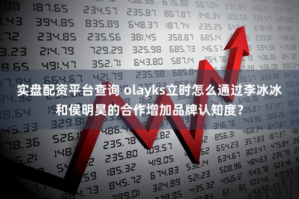 实盘配资平台查询 olayks立时怎么通过李冰冰和侯明昊的合作增加品牌认知度?