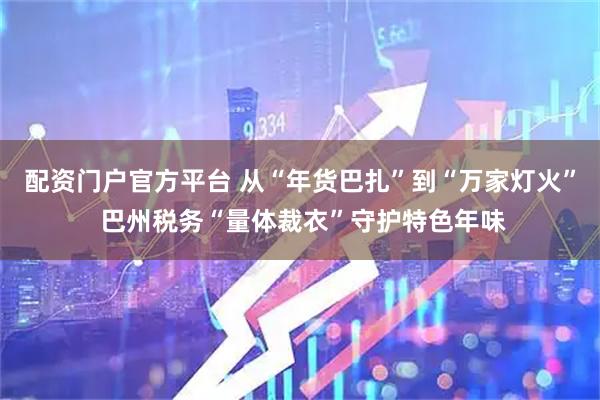 配资门户官方平台 从“年货巴扎”到“万家灯火” 巴州税务“量体裁衣”守护特色年味