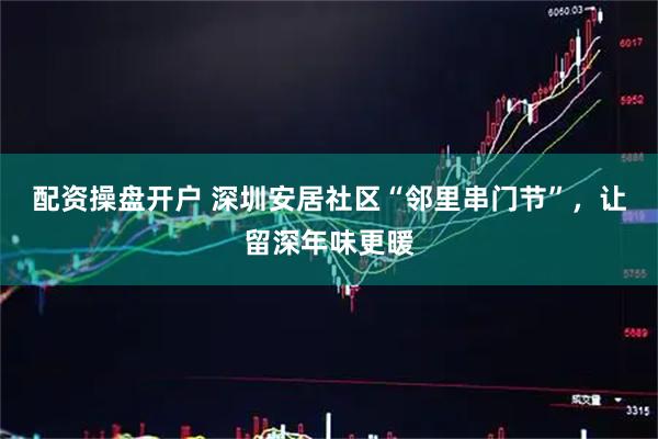 配资操盘开户 深圳安居社区“邻里串门节”,让留深年味更暖