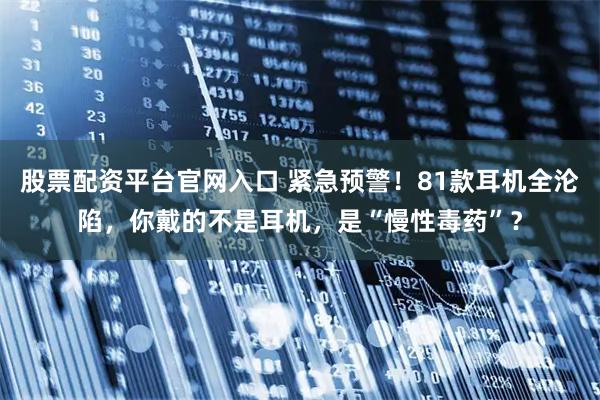 股票配资平台官网入口 紧急预警！81款耳机全沦陷，你戴的不是耳机，是“慢性毒药”？