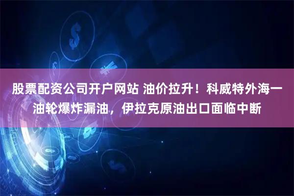 股票配资公司开户网站 油价拉升！科威特外海一油轮爆炸漏油，伊拉克原油出口面临中断