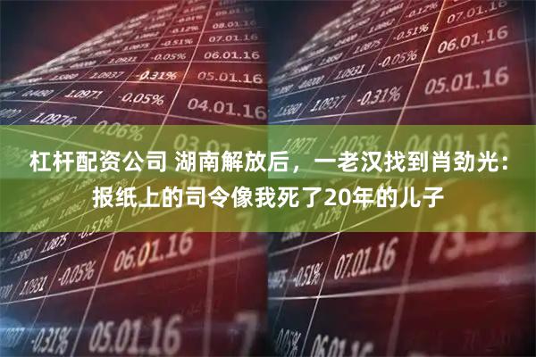 杠杆配资公司 湖南解放后，一老汉找到肖劲光：报纸上的司令像我死了20年的儿子