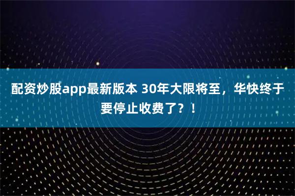 配资炒股app最新版本 30年大限将至，华快终于要停止收费了？！