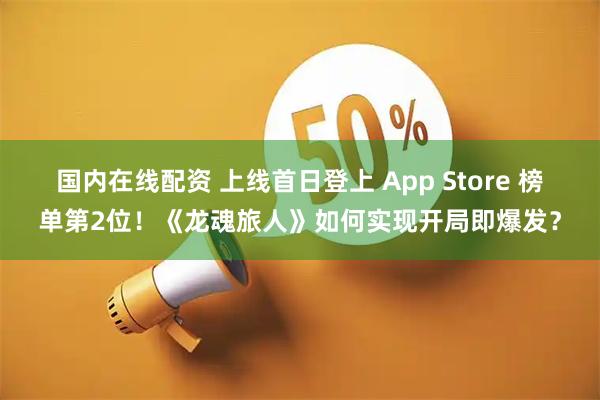国内在线配资 上线首日登上 App Store 榜单第2位!《龙魂旅人》如何实现开局即爆发?