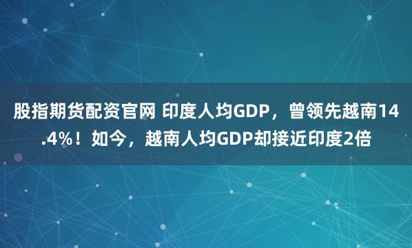 股指期货配资官网 印度人均GDP，曾领先越南14.4%！如今，越南人均GDP却接近印度2倍