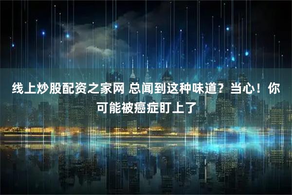 线上炒股配资之家网 总闻到这种味道？当心！你可能被癌症盯上了