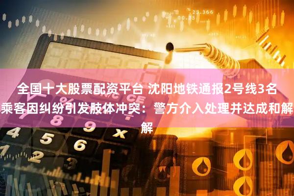 全国十大股票配资平台 沈阳地铁通报2号线3名乘客因纠纷引发肢体冲突：警方介入处理并达成和解