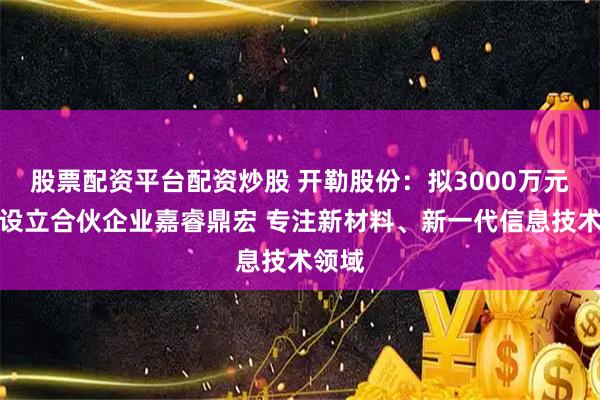 股票配资平台配资炒股 开勒股份：拟3000万元参与设立合伙企业嘉睿鼎宏 专注新材料、新一代信息技术领域