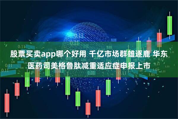 股票买卖app哪个好用 千亿市场群雄逐鹿 华东医药司美格鲁肽减重适应症申报上市