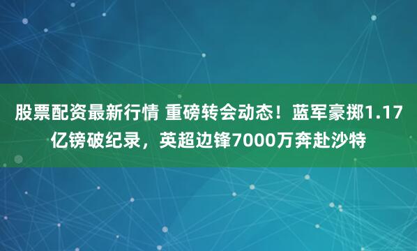 股票配资最新行情 重磅转会动态！蓝军豪掷1.17亿镑破纪录，英超边锋7000万奔赴沙特