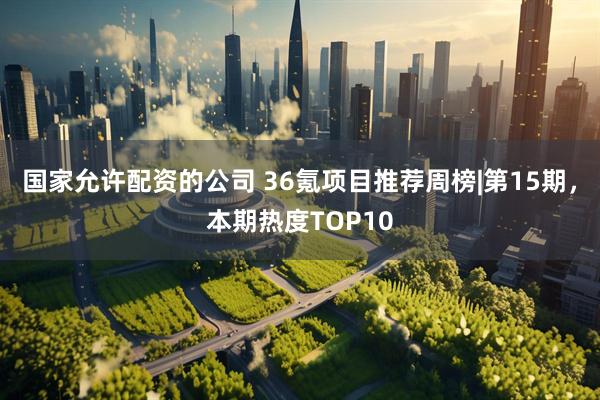 国家允许配资的公司 36氪项目推荐周榜|第15期，本期热度TOP10