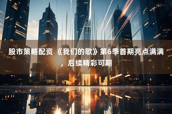 股市策略配资 《我们的歌》第6季首期亮点满满，后续精彩可期