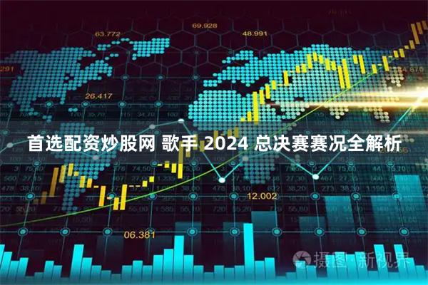 首选配资炒股网 歌手 2024 总决赛赛况全解析